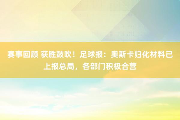 赛事回顾 获胜鼓吹！足球报：奥斯卡归化材料已上报总局，各部门积极合营