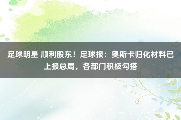 足球明星 顺利股东！足球报：奥斯卡归化材料已上报总局，各部门积极勾搭