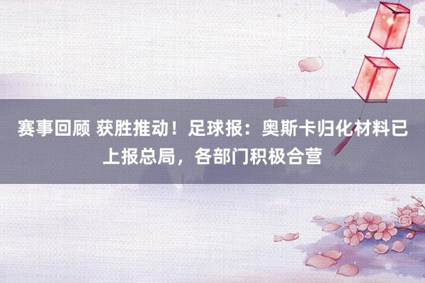 赛事回顾 获胜推动！足球报：奥斯卡归化材料已上报总局，各部门积极合营