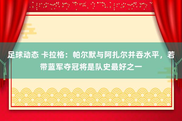 足球动态 卡拉格：帕尔默与阿扎尔并吞水平，若带蓝军夺冠将是队史最好之一