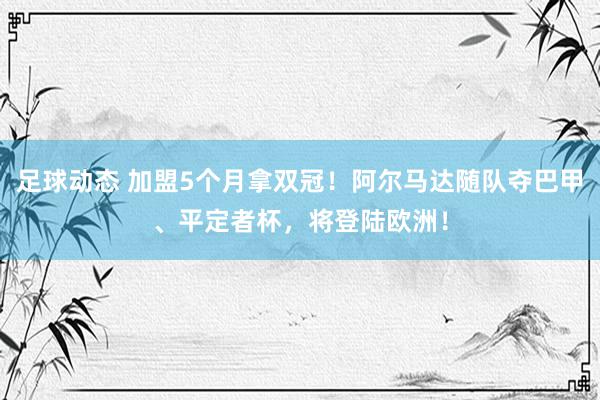 足球动态 加盟5个月拿双冠！阿尔马达随队夺巴甲、平定者杯，将登陆欧洲！