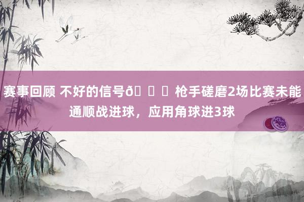 赛事回顾 不好的信号😕枪手磋磨2场比赛未能通顺战进球，应用角球进3球