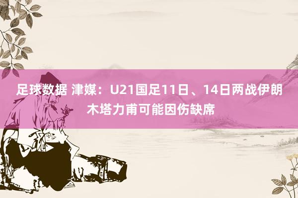 足球数据 津媒：U21国足11日、14日两战伊朗 木塔力甫可能因伤缺席