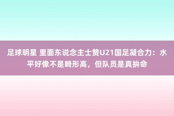 足球明星 里面东说念主士赞U21国足凝合力：水平好像不是畸形高，但队员是真拚命