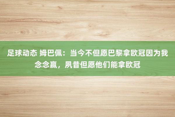 足球动态 姆巴佩：当今不但愿巴黎拿欧冠因为我念念赢，夙昔但愿他们能拿欧冠