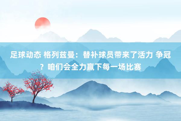 足球动态 格列兹曼：替补球员带来了活力 争冠？咱们会全力赢下每一场比赛