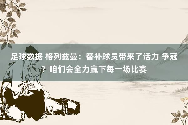 足球数据 格列兹曼：替补球员带来了活力 争冠？咱们会全力赢下每一场比赛