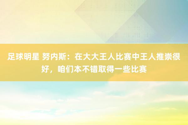 足球明星 努内斯：在大大王人比赛中王人推崇很好，咱们本不错取得一些比赛