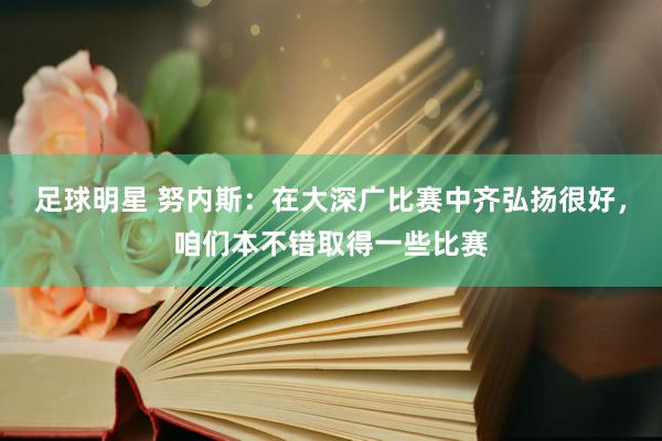 足球明星 努内斯：在大深广比赛中齐弘扬很好，咱们本不错取得一些比赛