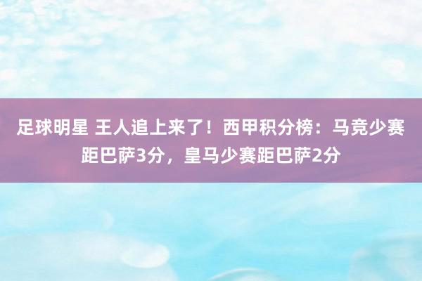 足球明星 王人追上来了！西甲积分榜：马竞少赛距巴萨3分，皇马少赛距巴萨2分