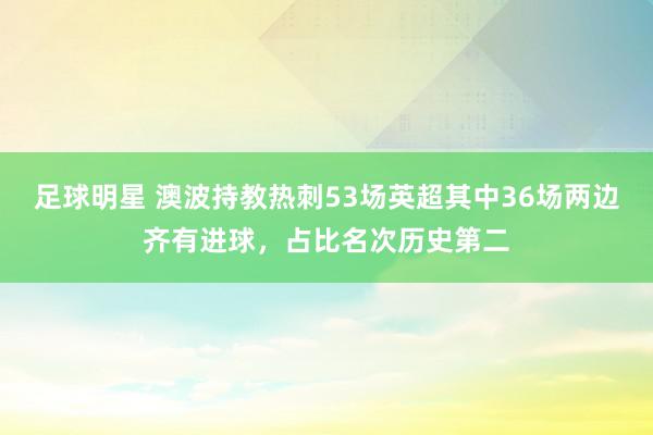 足球明星 澳波持教热刺53场英超其中36场两边齐有进球，占比名次历史第二