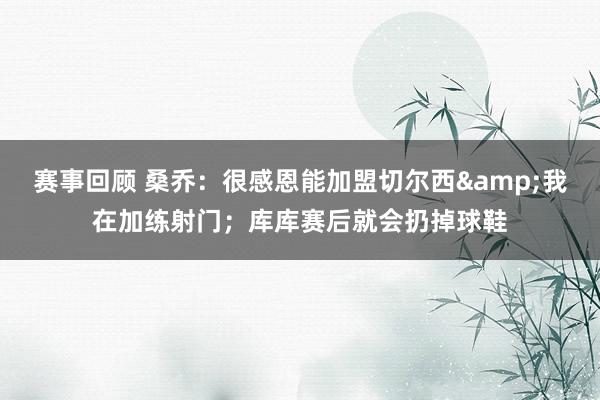 赛事回顾 桑乔：很感恩能加盟切尔西&我在加练射门；库库赛后就会扔掉球鞋