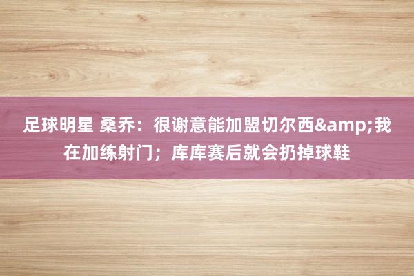 足球明星 桑乔：很谢意能加盟切尔西&我在加练射门；库库赛后就会扔掉球鞋