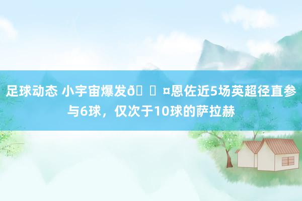 足球动态 小宇宙爆发😤恩佐近5场英超径直参与6球，仅次于10球的萨拉赫