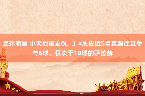 足球明星 小天地爆发😤恩佐近5场英超径直参与6球，仅次于10球的萨拉赫