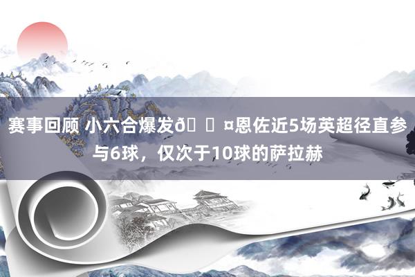 赛事回顾 小六合爆发😤恩佐近5场英超径直参与6球，仅次于10球的萨拉赫