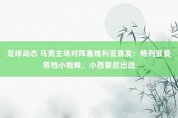 足球动态 马竞主场对阵塞维利亚首发：格列兹曼搭档小蜘蛛，小西蒙尼出战