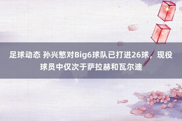 足球动态 孙兴慜对Big6球队已打进26球，现役球员中仅次于萨拉赫和瓦尔迪