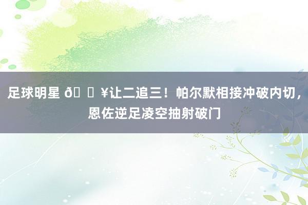 足球明星 💥让二追三！帕尔默相接冲破内切，恩佐逆足凌空抽射破门