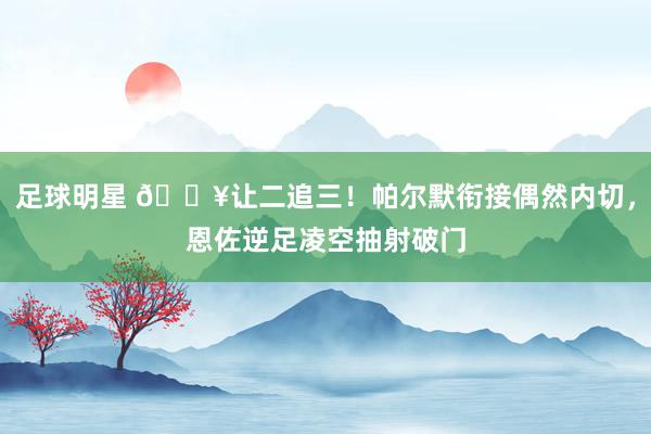 足球明星 💥让二追三！帕尔默衔接偶然内切，恩佐逆足凌空抽射破门