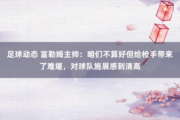 足球动态 富勒姆主帅：咱们不算好但给枪手带来了难堪，对球队施展感到清高