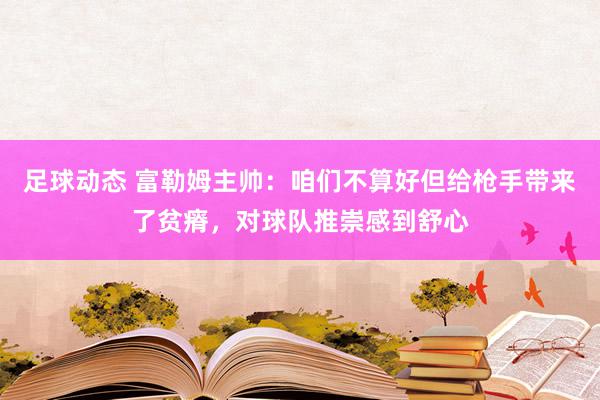 足球动态 富勒姆主帅：咱们不算好但给枪手带来了贫瘠，对球队推崇感到舒心