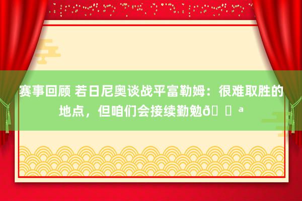 赛事回顾 若日尼奥谈战平富勒姆：很难取胜的地点，但咱们会接续勤勉💪