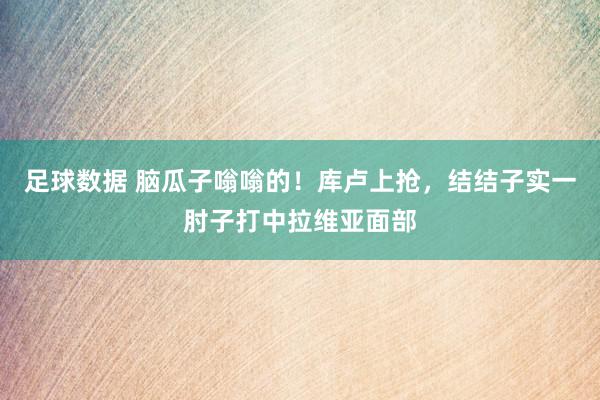 足球数据 脑瓜子嗡嗡的！库卢上抢，结结子实一肘子打中拉维亚面部