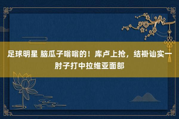 足球明星 脑瓜子嗡嗡的！库卢上抢，结褂讪实一肘子打中拉维亚面部