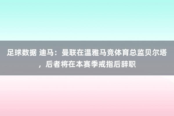 足球数据 迪马：曼联在温雅马竞体育总监贝尔塔，后者将在本赛季戒指后辞职