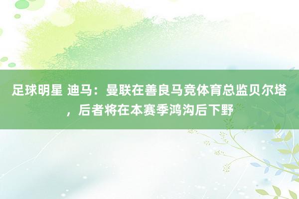 足球明星 迪马：曼联在善良马竞体育总监贝尔塔，后者将在本赛季鸿沟后下野