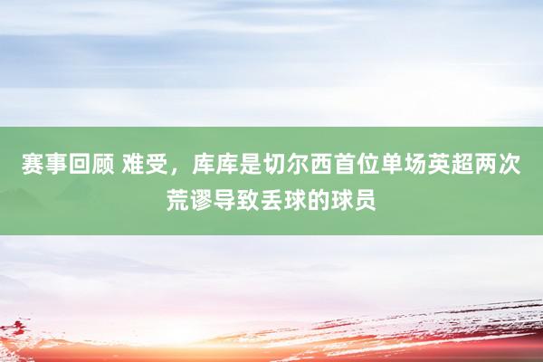 赛事回顾 难受，库库是切尔西首位单场英超两次荒谬导致丢球的球员