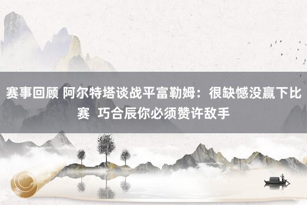 赛事回顾 阿尔特塔谈战平富勒姆：很缺憾没赢下比赛  巧合辰你必须赞许敌手