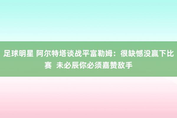 足球明星 阿尔特塔谈战平富勒姆：很缺憾没赢下比赛  未必辰你必须嘉赞敌手